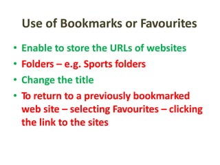 Use of Bookmarks or Favourites
• Enable to store the URLs of websites
• Folders – e.g. Sports folders
• Change the title
• To return to a previously bookmarked
web site – selecting Favourites – clicking
the link to the sites
 