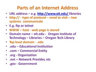 Parts of an Internet Address
• URL address – e.g. http://www.oit.edu/ libraries
• http:// - type of protocol – need to visit – two
systems communicate
• E.g. ftp or telnet
• WWW – host - web page is stored
• Domain name – oit.edu - Oregon Institute of
Technology – Libraries – Oregon Tech Library
• Top level domain - .edu
• .edu – Educational Institution
• .com – Commercial Entity
• .org - Organization
• .net – Network Provider, etc
• .gov - Government
 