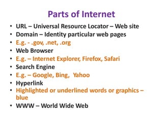 Parts of Internet
• URL – Universal Resource Locator – Web site
• Domain – Identity particular web pages
• E.g. - .gov, .net, .org
• Web Browser
• E.g. – Internet Explorer, Firefox, Safari
• Search Engine
• E.g. – Google, Bing, Yahoo
• Hyperlink
• Highlighted or underlined words or graphics –
blue
• WWW – World Wide Web
 