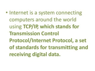 • Internet is a system connecting
computers around the world
using TCP/IP, which stands for
Transmission Control
Protocol/Internet Protocol, a set
of standards for transmitting and
receiving digital data.
 