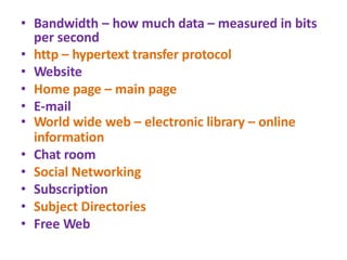 • Bandwidth – how much data – measured in bits
per second
• http – hypertext transfer protocol
• Website
• Home page – main page
• E-mail
• World wide web – electronic library – online
information
• Chat room
• Social Networking
• Subscription
• Subject Directories
• Free Web
 