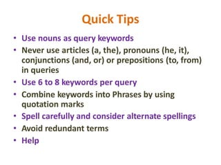 Quick Tips
• Use nouns as query keywords
• Never use articles (a, the), pronouns (he, it),
conjunctions (and, or) or prepositions (to, from)
in queries
• Use 6 to 8 keywords per query
• Combine keywords into Phrases by using
quotation marks
• Spell carefully and consider alternate spellings
• Avoid redundant terms
• Help
 