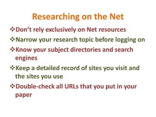 Researching on the Net
Don’t rely exclusively on Net resources
Narrow your research topic before logging on
Know your subject directories and search
engines
Keep a detailed record of sites you visit and
the sites you use
Double-check all URLs that you put in your
paper
 