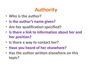 Authority
• Who is the author?
• Is the author’s name given?
• Are her qualification specified?
• Is there a link to information about her and
her position?
• Is there a way to contact her?
• Have you heard of her elsewhere?
• Has the author written elsewhere on this
topic?
 