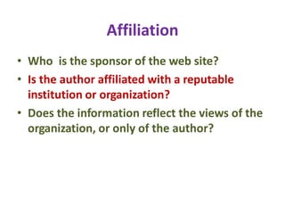 Affiliation
• Who is the sponsor of the web site?
• Is the author affiliated with a reputable
institution or organization?
• Does the information reflect the views of the
organization, or only of the author?
 