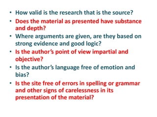• How valid is the research that is the source?
• Does the material as presented have substance
and depth?
• Where arguments are given, are they based on
strong evidence and good logic?
• Is the author’s point of view impartial and
objective?
• Is the author’s language free of emotion and
bias?
• Is the site free of errors in spelling or grammar
and other signs of carelessness in its
presentation of the material?
 