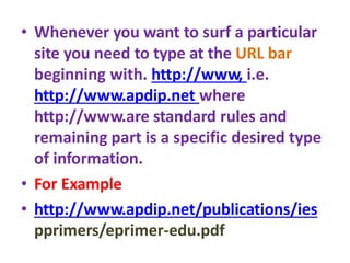 • Whenever you want to surf a particular
site you need to type at the URL bar
beginning with. http://www, i.e.
http://www.apdip.net where
http://www.are standard rules and
remaining part is a specific desired type
of information.
• For Example
• http://www.apdip.net/publications/ies
pprimers/eprimer-edu.pdf
 