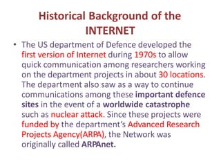 Historical Background of the
INTERNET
• The US department of Defence developed the
first version of Internet during 1970s to allow
quick communication among researchers working
on the department projects in about 30 locations.
The department also saw as a way to continue
communications among these important defence
sites in the event of a worldwide catastrophe
such as nuclear attack. Since these projects were
funded by the department‘s Advanced Research
Projects Agency(ARPA), the Network was
originally called ARPAnet.
 