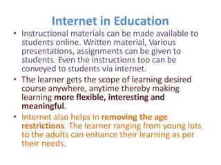 Internet in Education
• Instructional materials can be made available to
students online. Written material, Various
presentations, assignments can be given to
students. Even the instructions too can be
conveyed to students via internet.
• The learner gets the scope of learning desired
course anywhere, anytime thereby making
learning more flexible, interesting and
meaningful.
• Internet also helps in removing the age
restrictions. The learner ranging from young lots
to the adults can enhance their learning as per
their needs.
 