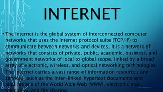 INTERNET
• The Internet is the global system of interconnected computer
networks that uses the Internet protocol suite (TCP/IP) to
communicate between networks and devices. It is a network of
networks that consists of private, public, academic, business, and
government networks of local to global scope, linked by a broad
array of electronic, wireless, and optical networking technologies.
The Internet carries a vast range of information resources and
services, such as the inter-linked hypertext documents and
applications of the World Wide Web (WWW), electronic mail,
 