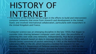 HISTORY OF
INTERNET• The history of the Internet has its origin in the efforts to build and interconnect
computer networks that arose from research and development in the United
States and involved international collaboration, particularly with researchers in
the United Kingdom and France.
• Computer science was an emerging discipline in the late 1950s that began to
consider time-sharing between computer users and, later, the possibility of
achieving this over wide area networks. Independently, Paul Baran proposed a
distributed network based on data in message blocks in the early 1960s and
Donald Davies conceived of packet switching in 1965 at the National Physical
Laboratory (NPL) in the UK, which became a testbed for research for two
decades. The U.S. Department of Defense awarded contracts in 1969 for the
development of the ARPANET project, directed by Robert Taylor and managed by
Lawrence Roberts. ARPANET adopted the packet switching technology proposed
 