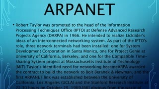 ARPANET
• Robert Taylor was promoted to the head of the Information
Processing Techniques Office (IPTO) at Defense Advanced Research
Projects Agency (DARPA) in 1966. He intended to realize Licklider's
ideas of an interconnected networking system. As part of the IPTO's
role, three network terminals had been installed: one for System
Development Corporation in Santa Monica, one for Project Genie at
University of California, Berkeley, and one for the Compatible Time-
Sharing System project at Massachusetts Institute of Technology
(MIT).Taylor's identified need for networking becameARPA awarded
the contract to build the network to Bolt Beranek & Newman, and the
first ARPANET link was established between the University of
California, Los Angeles (UCLA) and the Stanford Research Institute at
 