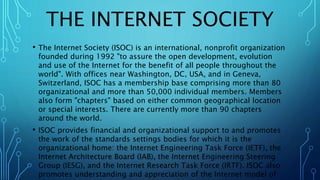 THE INTERNET SOCIETY
• The Internet Society (ISOC) is an international, nonprofit organization
founded during 1992 "to assure the open development, evolution
and use of the Internet for the benefit of all people throughout the
world". With offices near Washington, DC, USA, and in Geneva,
Switzerland, ISOC has a membership base comprising more than 80
organizational and more than 50,000 individual members. Members
also form "chapters" based on either common geographical location
or special interests. There are currently more than 90 chapters
around the world.
• ISOC provides financial and organizational support to and promotes
the work of the standards settings bodies for which it is the
organizational home: the Internet Engineering Task Force (IETF), the
Internet Architecture Board (IAB), the Internet Engineering Steering
Group (IESG), and the Internet Research Task Force (IRTF). ISOC also
promotes understanding and appreciation of the Internet model of
 
