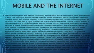 MOBILE AND THE INTERNET
• The first mobile phone with Internet connectivity was the Nokia 9000 Communicator, launched in Finland
in 1996. The viability of Internet services access on mobile phones was limited until prices came down
from that model, and network providers started to develop systems and services conveniently accessible
on phones. NTT DoCoMo in Japan launched the first mobile Internet service, i-mode, in 1999 and this is
considered the birth of the mobile phone Internet services. In 2001, the mobile phone email system by
Research in Motion (now BlackBerry Limited) for their BlackBerry product was launched in America. To
make efficient use of the small screen and tiny keypad and one-handed operation typical of mobile
phones, a specific document and networking model was created for mobile devices, the Wireless
Application Protocol (WAP). Most mobile device Internet services operate using WAP. The growth of
mobile phone services was initially a primarily Asian phenomenon with Japan, South Korea and Taiwan all
soon finding the majority of their Internet users accessing resources by phone rather than by PC.[citation
needed] Developing countries followed, with India, South Africa, Kenya, the Philippines, and Pakistan all
reporting that the majority of their domestic users accessed the Internet from a mobile phone rather than
a PC. The European and North American use of the Internet was influenced by a large installed base of
personal computers, and the growth of mobile phone Internet access was more gradual, but had reached
national penetration levels of 20–30% in most Western countries.[262] The cross-over occurred in 2008,
when more Internet access devices were mobile phones than personal computers. In many parts of the
developing world, the ratio is as much as 10 mobile phone users to one PC user.
 