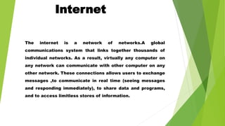 Internet
The internet is a network of networks.A global
communications system that links together thousands of
individual networks. As a result, virtually any computer on
any network can communicate with other computer on any
other network. These connections allows users to exchange
messages ,to communicate in real time (seeing messages
and responding immediately), to share data and programs,
and to access limitless stores of information.
 