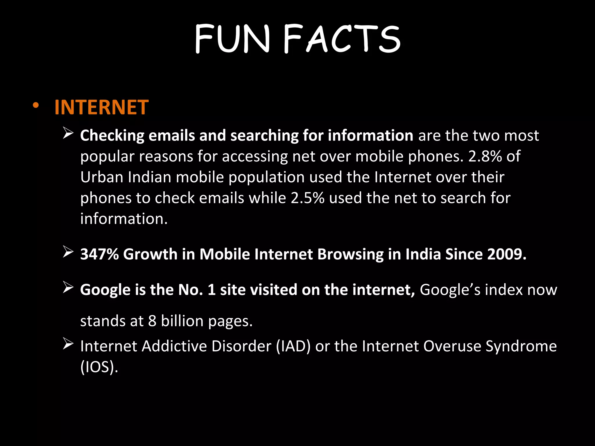 FUN FACTS
• INTERNET
 Checking emails and searching for information are the two most
popular reasons for accessing net over mobile phones. 2.8% of
Urban Indian mobile population used the Internet over their
phones to check emails while 2.5% used the net to search for
information.
 347% Growth in Mobile Internet Browsing in India Since 2009.
 Google is the No. 1 site visited on the internet, Google’s index now
stands at 8 billion pages.
 Internet Addictive Disorder (IAD) or the Internet Overuse Syndrome
(IOS).
 