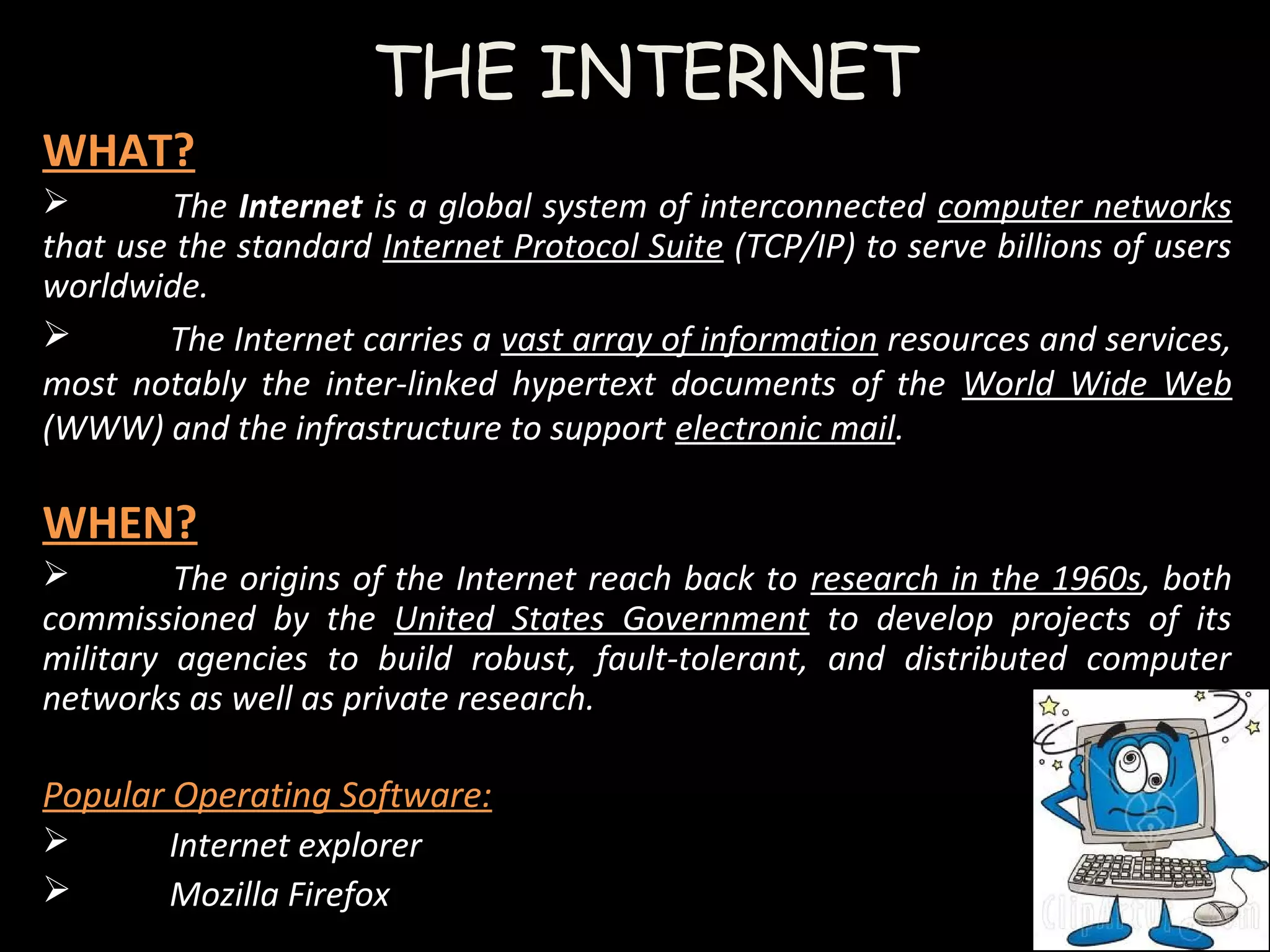 THE INTERNET
WHAT?
 The Internet is a global system of interconnected computer networks
that use the standard Internet Protocol Suite (TCP/IP) to serve billions of users
worldwide.
 The Internet carries a vast array of information resources and services,
most notably the inter-linked hypertext documents of the World Wide Web
(WWW) and the infrastructure to support electronic mail.
WHEN?
 The origins of the Internet reach back to research in the 1960s, both
commissioned by the United States Government to develop projects of its
military agencies to build robust, fault-tolerant, and distributed computer
networks as well as private research.
Popular Operating Software:
 Internet explorer
 Mozilla Firefox
 