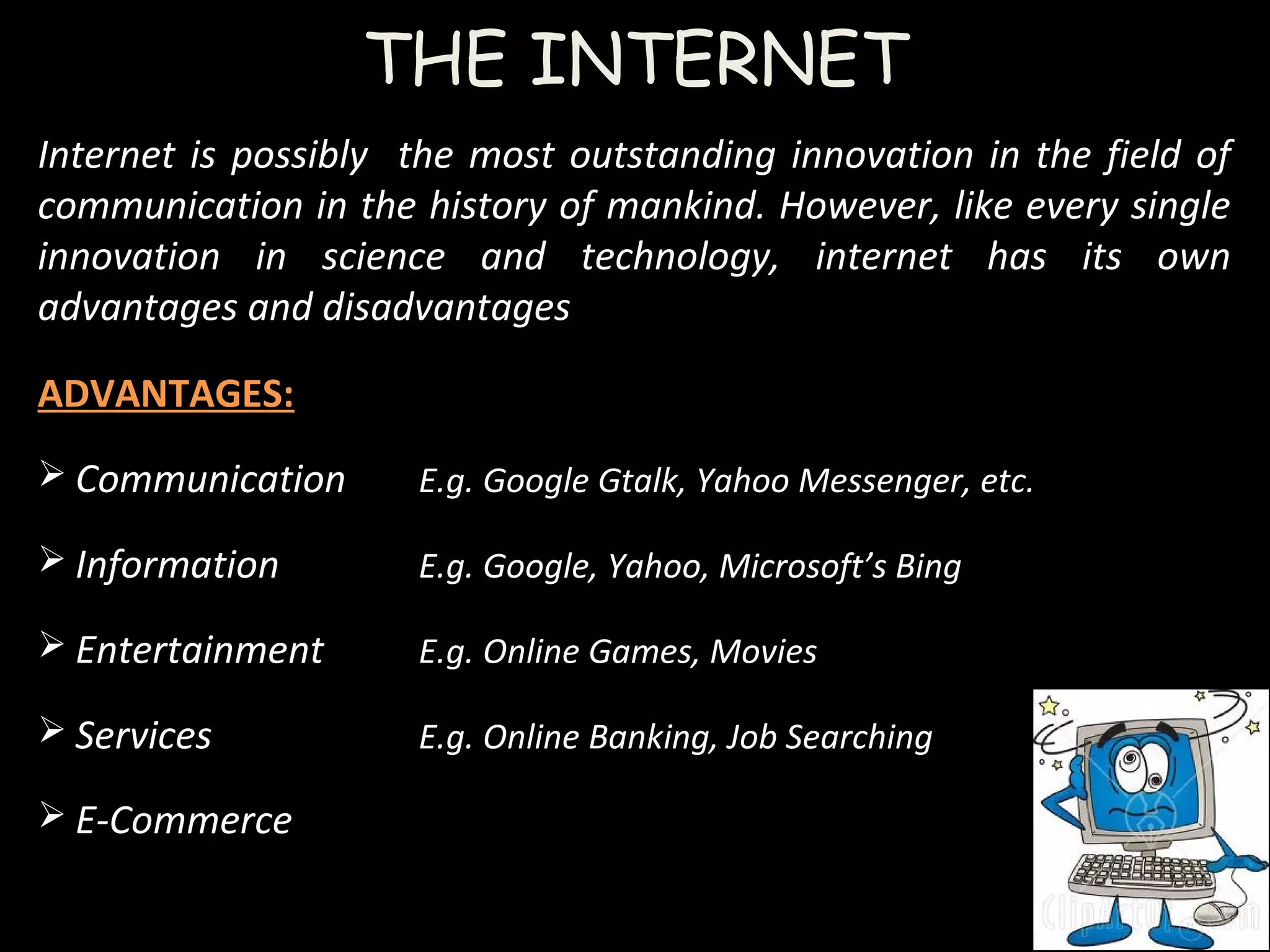 THE INTERNET
Internet is possibly the most outstanding innovation in the field of
communication in the history of mankind. However, like every single
innovation in science and technology, internet has its own
advantages and disadvantages
ADVANTAGES:
 Communication E.g. Google Gtalk, Yahoo Messenger, etc.
 Information E.g. Google, Yahoo, Microsoft’s Bing
 Entertainment E.g. Online Games, Movies
 Services E.g. Online Banking, Job Searching
 E-Commerce
 
