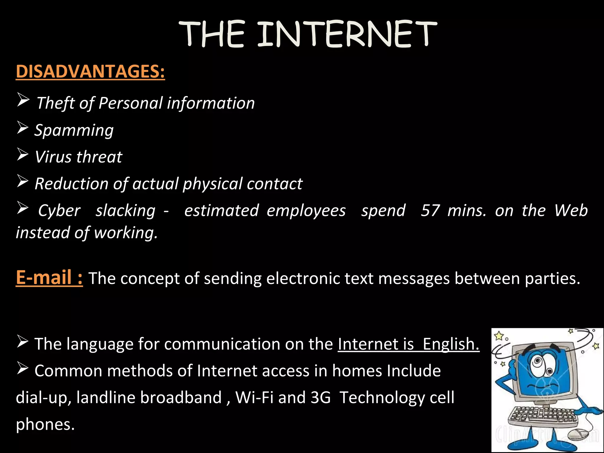 THE INTERNET
DISADVANTAGES:
 Theft of Personal information
 Spamming
 Virus threat
 Reduction of actual physical contact
 Cyber slacking - estimated employees spend 57 mins. on the Web
instead of working.
E-mail : The concept of sending electronic text messages between parties.
 The language for communication on the Internet is English.
 Common methods of Internet access in homes Include
dial-up, landline broadband , Wi-Fi and 3G Technology cell
phones.
 