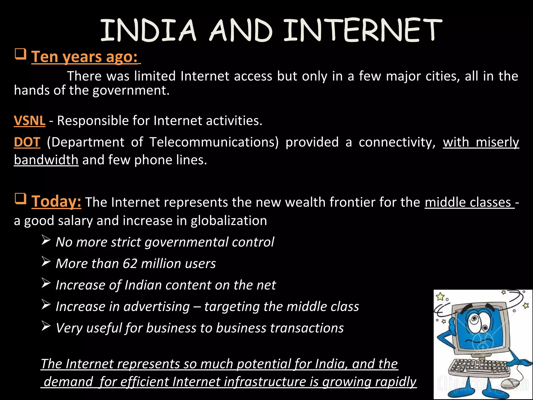 INDIA AND INTERNET
 Ten years ago:
There was limited Internet access but only in a few major cities, all in the
hands of the government.
VSNL - Responsible for Internet activities.
DOT (Department of Telecommunications) provided a connectivity, with miserly
bandwidth and few phone lines.  
 Today: The Internet represents the new wealth frontier for the middle classes -
a good salary and increase in globalization
 No more strict governmental control 
 More than 62 million users
 Increase of Indian content on the net 
 Increase in advertising – targeting the middle class 
 Very useful for business to business transactions
The Internet represents so much potential for India, and the
 demand  for efficient Internet infrastructure is growing rapidly
 