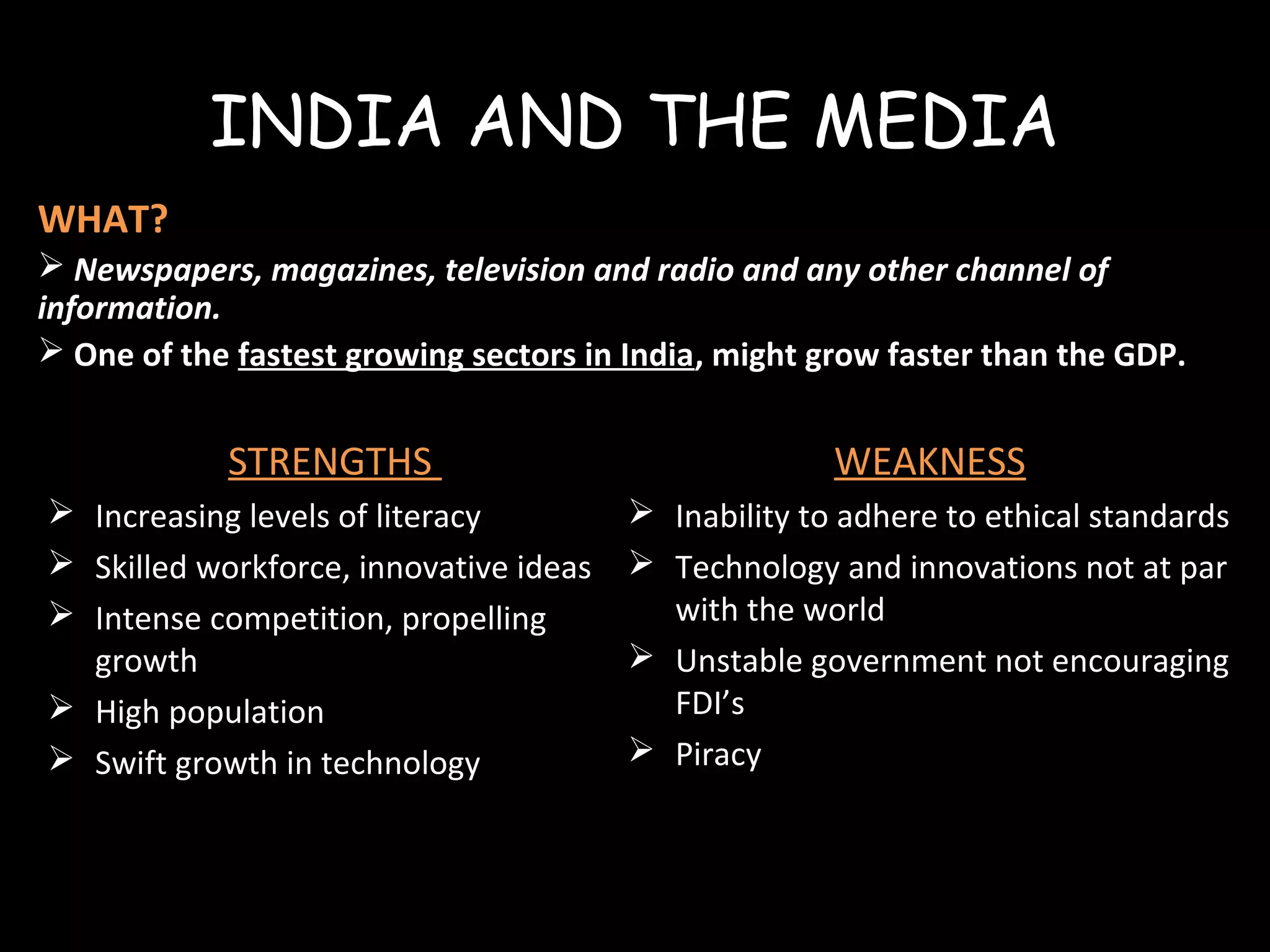 INDIA AND THE MEDIA
WHAT?
 Newspapers, magazines, television and radio and any other channel of
information.
 One of the fastest growing sectors in India, might grow faster than the GDP.
STRENGTHS
 Increasing levels of literacy
 Skilled workforce, innovative ideas
 Intense competition, propelling
growth
 High population
 Swift growth in technology
WEAKNESS
 Inability to adhere to ethical standards
 Technology and innovations not at par
with the world
 Unstable government not encouraging
FDI’s
 Piracy
 
