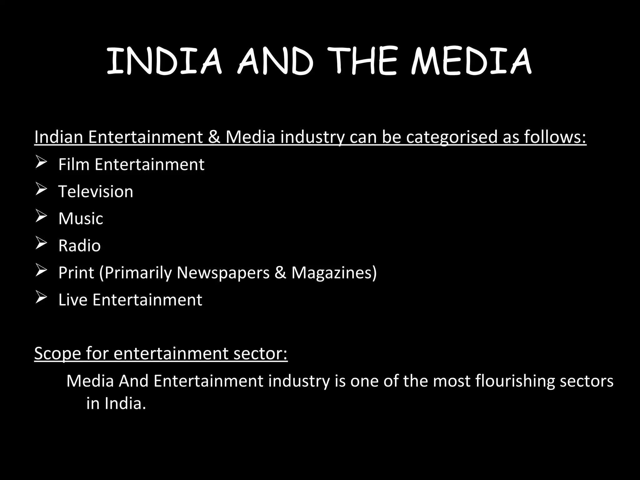 INDIA AND THE MEDIA
Indian Entertainment & Media industry can be categorised as follows:
 Film Entertainment
 Television
 Music
 Radio
 Print (Primarily Newspapers & Magazines)
 Live Entertainment
Scope for entertainment sector:
Media And Entertainment industry is one of the most flourishing sectors
in India.
 