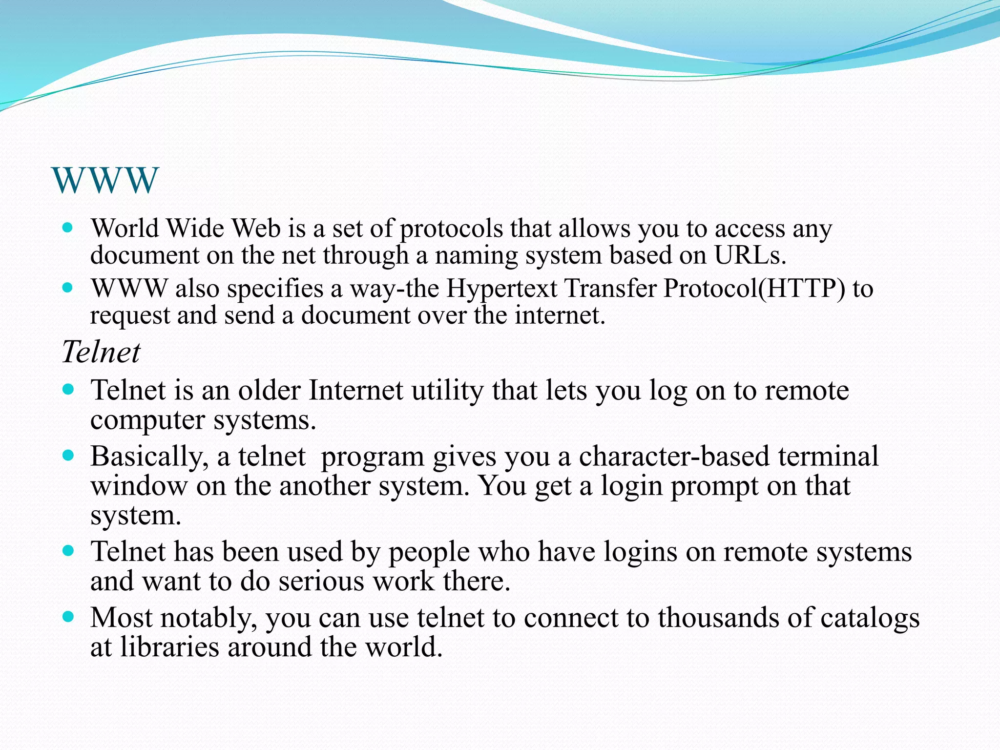 WWW  World Wide Web is a set of protocols that allows you to access any document on the net through a naming system based on URLs.  WWW also specifies a way-the Hypertext Transfer Protocol(HTTP) to request and send a document over the internet. Telnet  Telnet is an older Internet utility that lets you log on to remote computer systems.  Basically, a telnet program gives you a character-based terminal window on the another system. You get a login prompt on that system.  Telnet has been used by people who have logins on remote systems and want to do serious work there.  Most notably, you can use telnet to connect to thousands of catalogs at libraries around the world. 