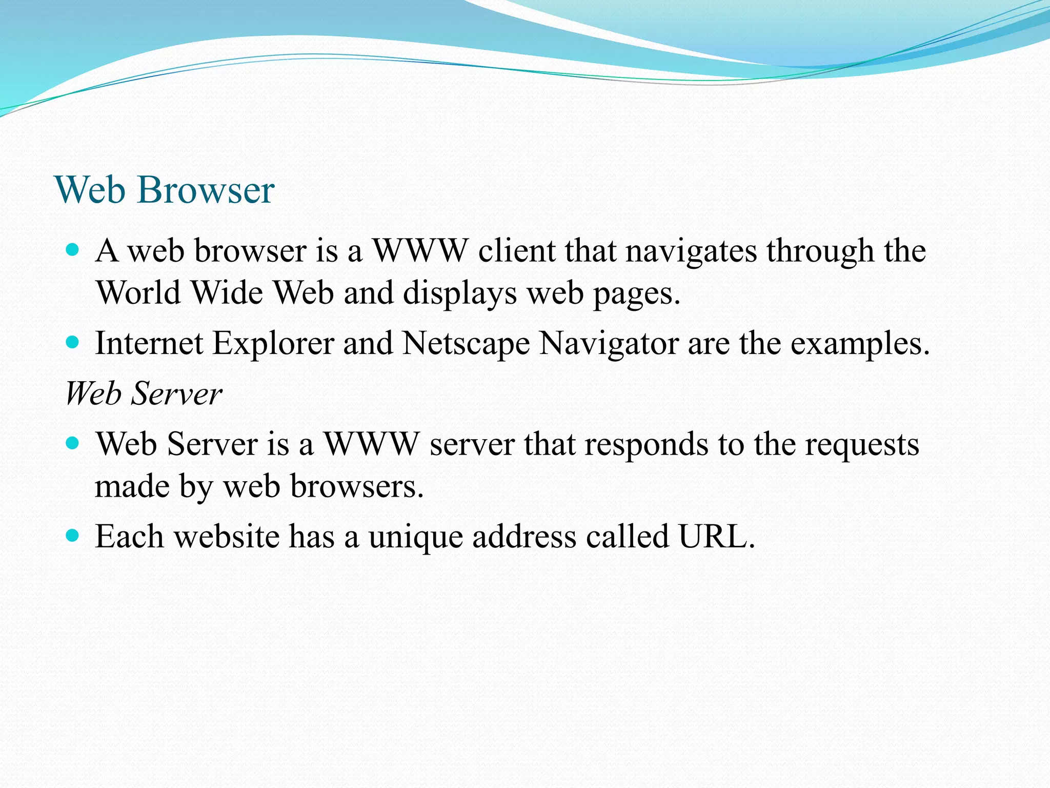 Web Browser  A web browser is a WWW client that navigates through the World Wide Web and displays web pages.  Internet Explorer and Netscape Navigator are the examples. Web Server  Web Server is a WWW server that responds to the requests made by web browsers.  Each website has a unique address called URL. 
