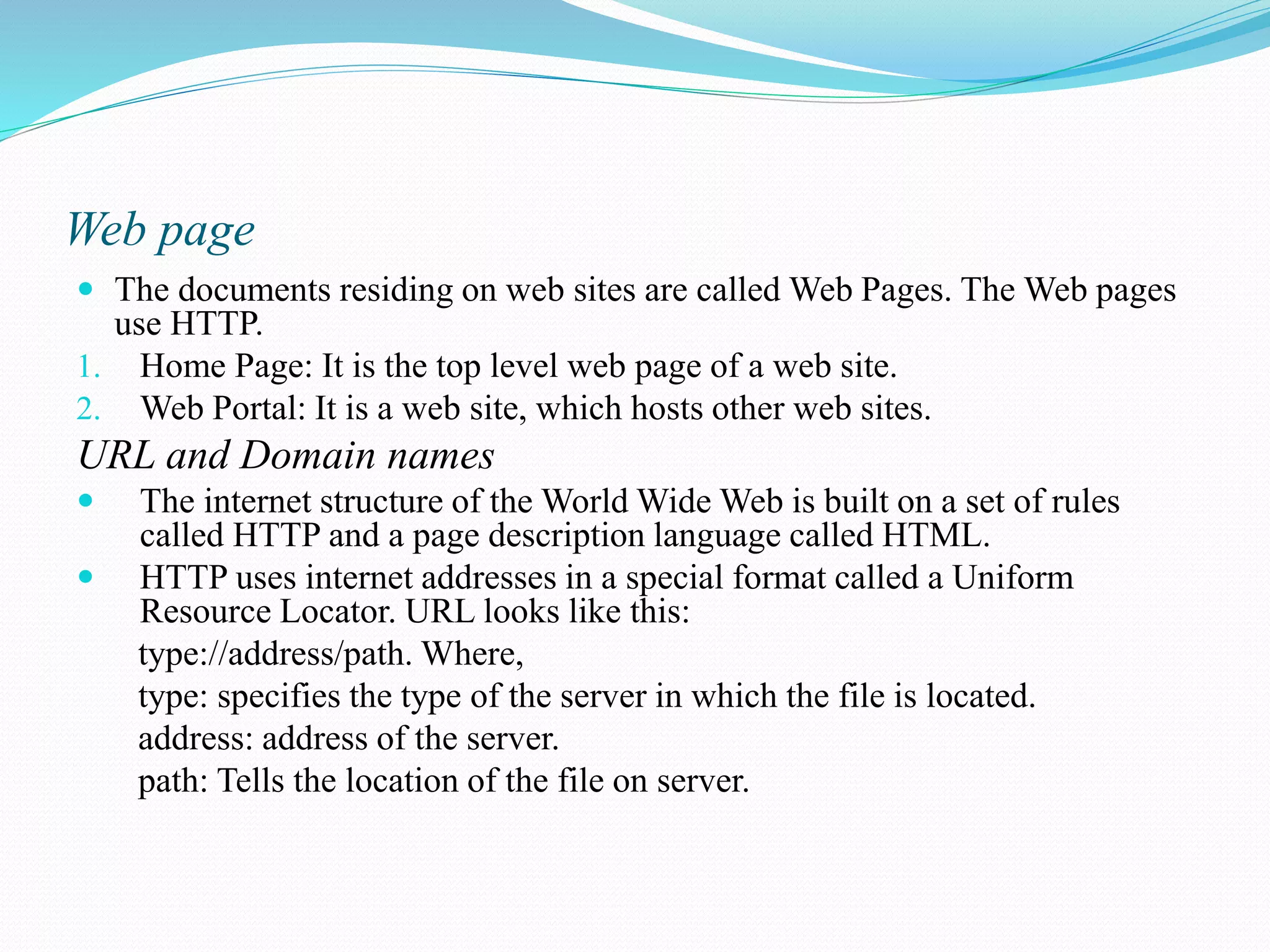 Web page  The documents residing on web sites are called Web Pages. The Web pages use HTTP. 1. Home Page: It is the top level web page of a web site. 2. Web Portal: It is a web site, which hosts other web sites. URL and Domain names  The internet structure of the World Wide Web is built on a set of rules called HTTP and a page description language called HTML.  HTTP uses internet addresses in a special format called a Uniform Resource Locator. URL looks like this: type://address/path. Where, type: specifies the type of the server in which the file is located. address: address of the server. path: Tells the location of the file on server. 