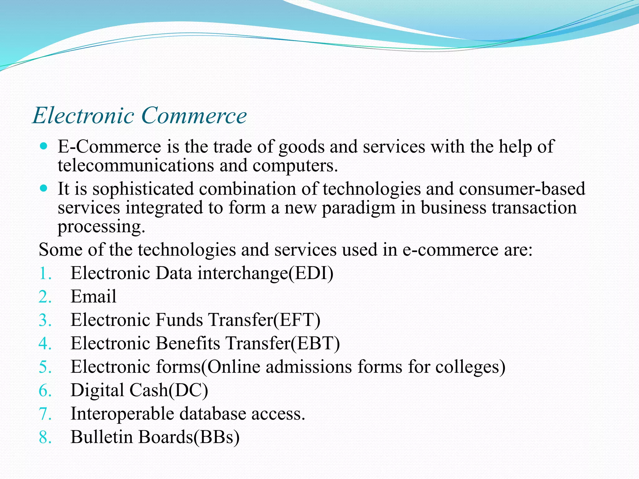 Electronic Commerce  E-Commerce is the trade of goods and services with the help of telecommunications and computers.  It is sophisticated combination of technologies and consumer-based services integrated to form a new paradigm in business transaction processing. Some of the technologies and services used in e-commerce are: 1. Electronic Data interchange(EDI) 2. Email 3. Electronic Funds Transfer(EFT) 4. Electronic Benefits Transfer(EBT) 5. Electronic forms(Online admissions forms for colleges) 6. Digital Cash(DC) 7. Interoperable database access. 8. Bulletin Boards(BBs) 