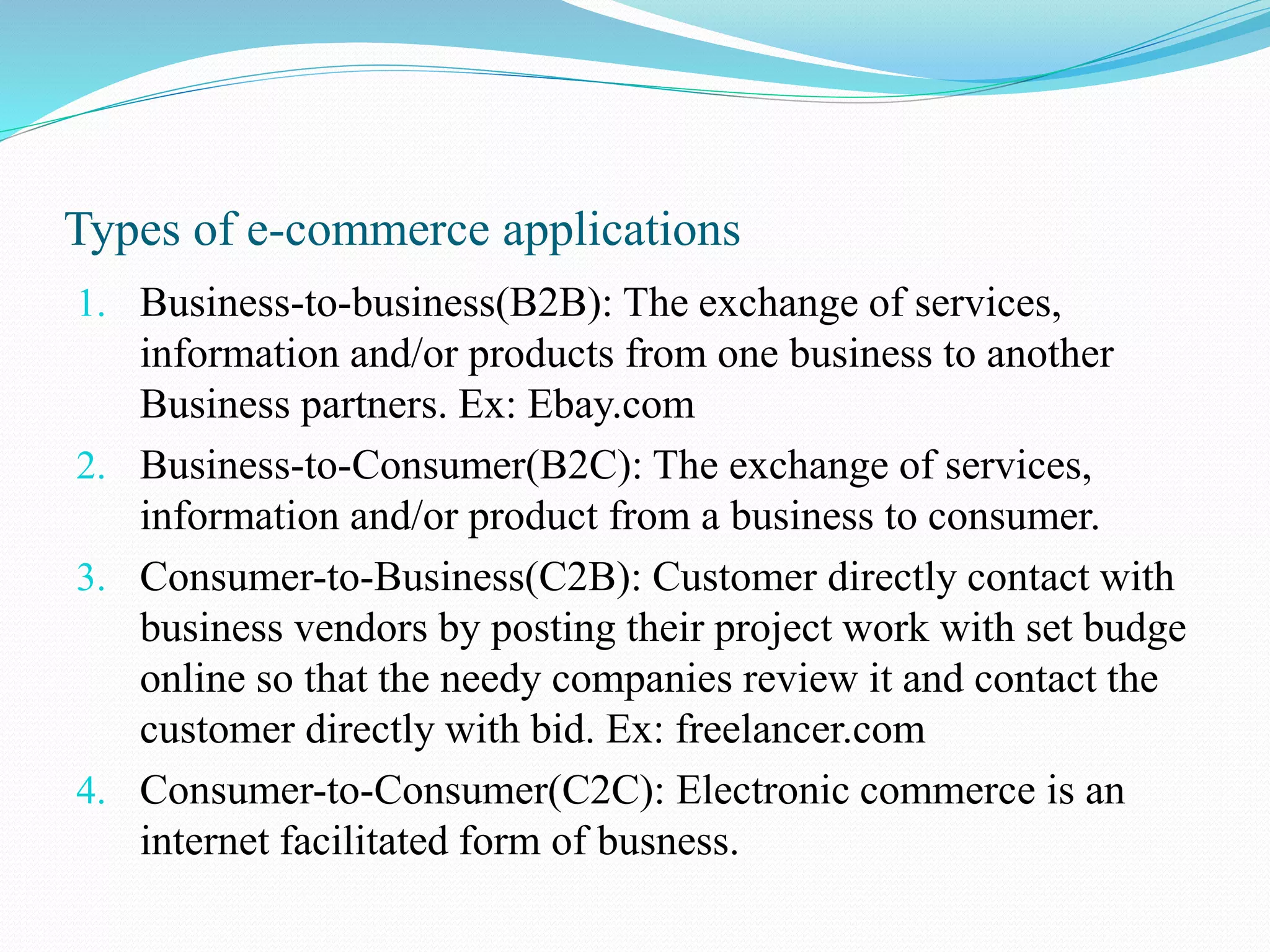 Types of e-commerce applications 1. Business-to-business(B2B): The exchange of services, information and/or products from one business to another Business partners. Ex: Ebay.com 2. Business-to-Consumer(B2C): The exchange of services, information and/or product from a business to consumer. 3. Consumer-to-Business(C2B): Customer directly contact with business vendors by posting their project work with set budge online so that the needy companies review it and contact the customer directly with bid. Ex: freelancer.com 4. Consumer-to-Consumer(C2C): Electronic commerce is an internet facilitated form of busness. 