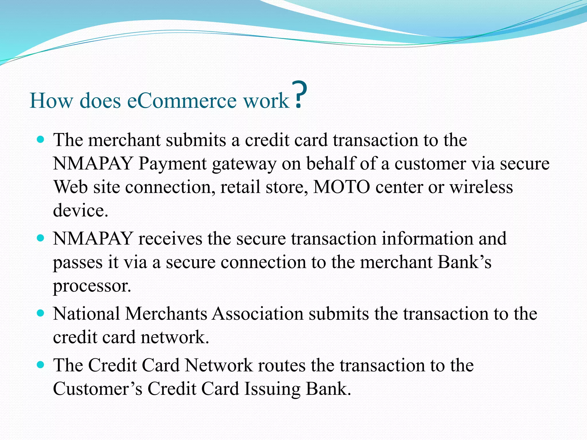 How does eCommerce work?  The merchant submits a credit card transaction to the NMAPAY Payment gateway on behalf of a customer via secure Web site connection, retail store, MOTO center or wireless device.  NMAPAY receives the secure transaction information and passes it via a secure connection to the merchant Bank’s processor.  National Merchants Association submits the transaction to the credit card network.  The Credit Card Network routes the transaction to the Customer’s Credit Card Issuing Bank. 