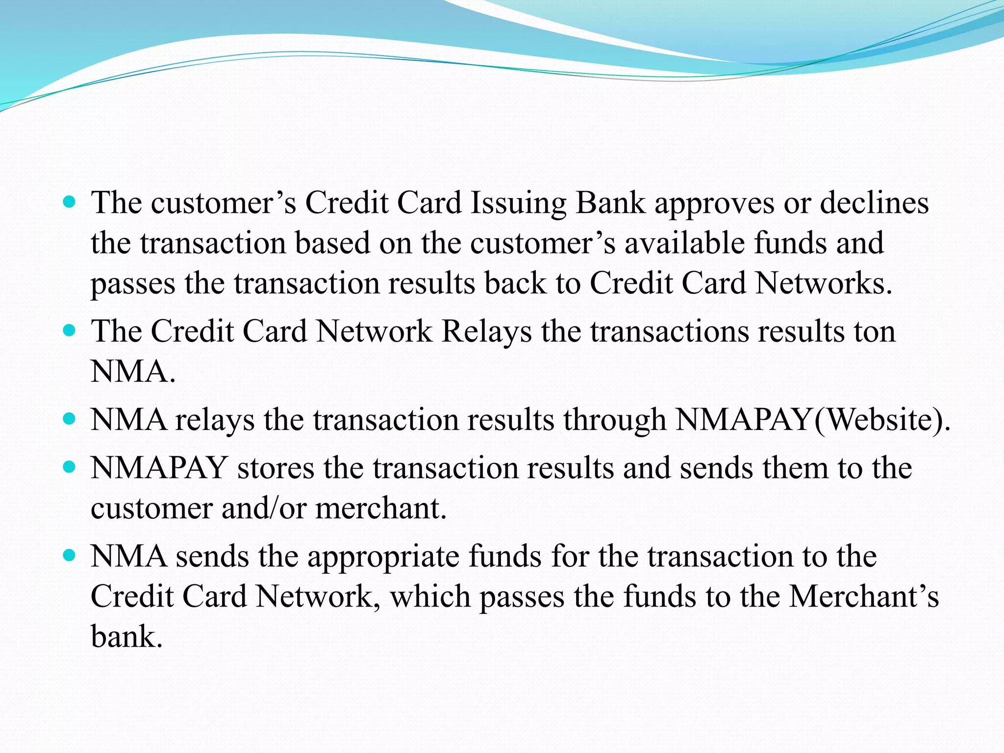 The customer’s Credit Card Issuing Bank approves or declines the transaction based on the customer’s available funds and passes the transaction results back to Credit Card Networks.  The Credit Card Network Relays the transactions results ton NMA.  NMA relays the transaction results through NMAPAY(Website).  NMAPAY stores the transaction results and sends them to the customer and/or merchant.  NMA sends the appropriate funds for the transaction to the Credit Card Network, which passes the funds to the Merchant’s bank. 