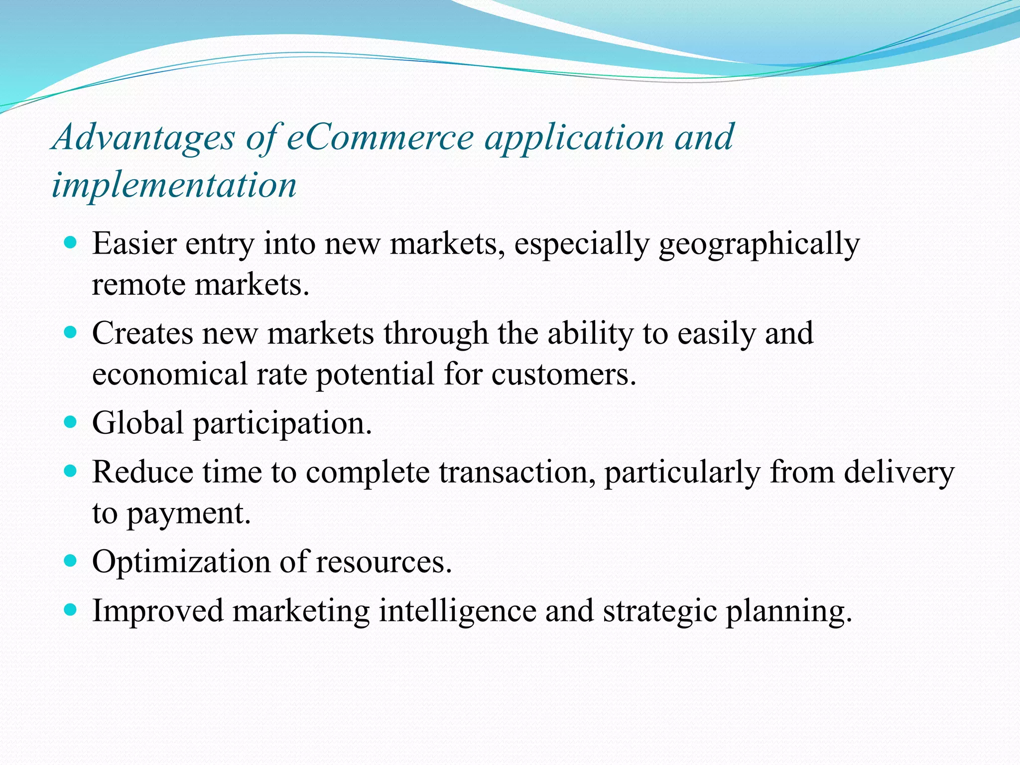 Advantages of eCommerce application and implementation  Easier entry into new markets, especially geographically remote markets.  Creates new markets through the ability to easily and economical rate potential for customers.  Global participation.  Reduce time to complete transaction, particularly from delivery to payment.  Optimization of resources.  Improved marketing intelligence and strategic planning. 