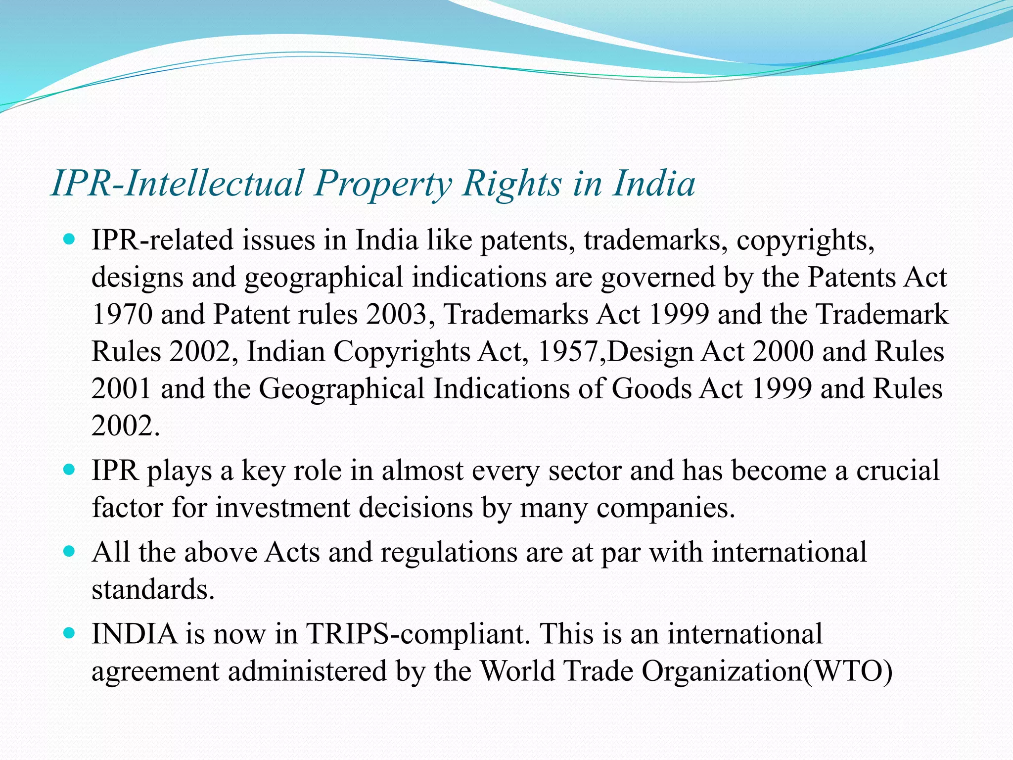 IPR-Intellectual Property Rights in India  IPR-related issues in India like patents, trademarks, copyrights, designs and geographical indications are governed by the Patents Act 1970 and Patent rules 2003, Trademarks Act 1999 and the Trademark Rules 2002, Indian Copyrights Act, 1957,Design Act 2000 and Rules 2001 and the Geographical Indications of Goods Act 1999 and Rules 2002.  IPR plays a key role in almost every sector and has become a crucial factor for investment decisions by many companies.  All the above Acts and regulations are at par with international standards.  INDIA is now in TRIPS-compliant. This is an international agreement administered by the World Trade Organization(WTO) 