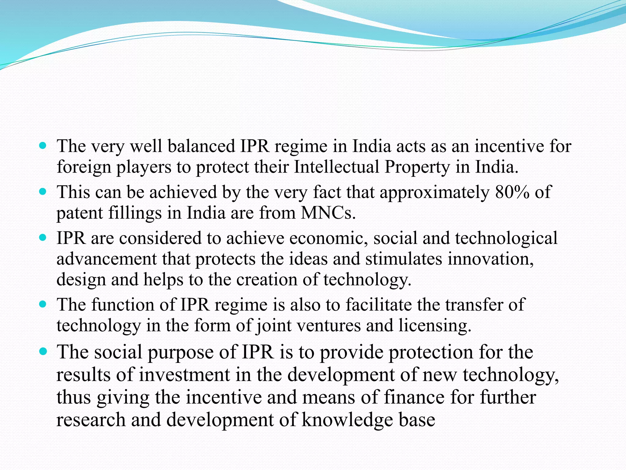  The very well balanced IPR regime in India acts as an incentive for foreign players to protect their Intellectual Property in India.  This can be achieved by the very fact that approximately 80% of patent fillings in India are from MNCs.  IPR are considered to achieve economic, social and technological advancement that protects the ideas and stimulates innovation, design and helps to the creation of technology.  The function of IPR regime is also to facilitate the transfer of technology in the form of joint ventures and licensing.  The social purpose of IPR is to provide protection for the results of investment in the development of new technology, thus giving the incentive and means of finance for further research and development of knowledge base 