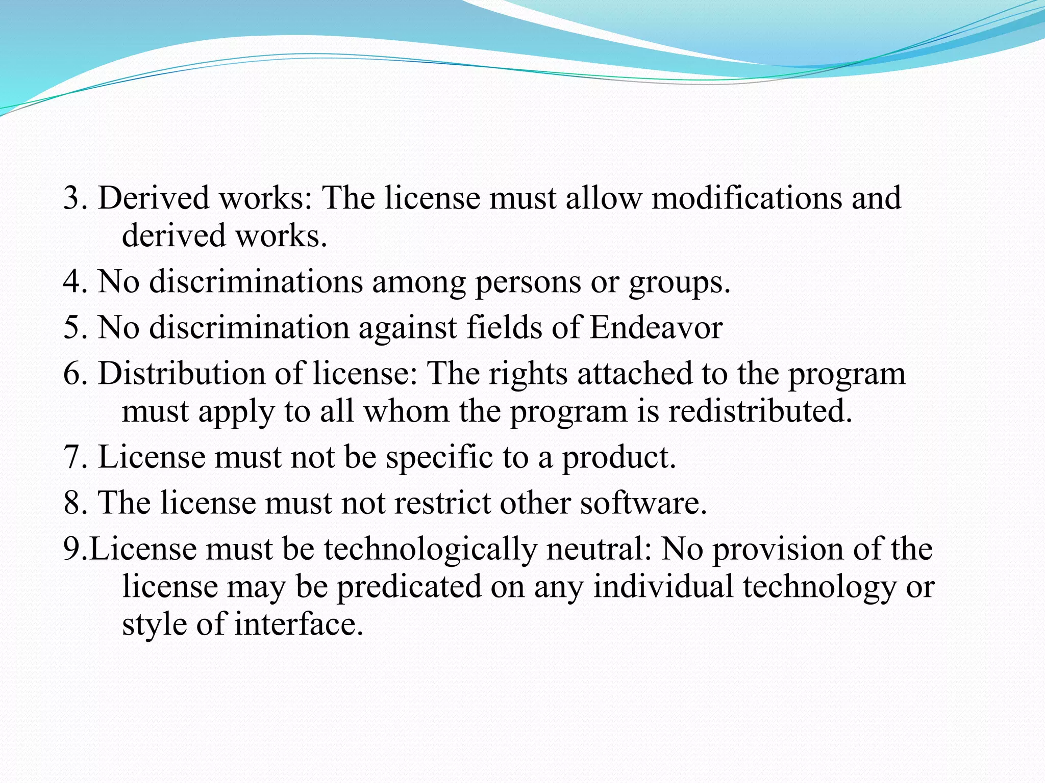 3. Derived works: The license must allow modifications and derived works. 4. No discriminations among persons or groups. 5. No discrimination against fields of Endeavor 6. Distribution of license: The rights attached to the program must apply to all whom the program is redistributed. 7. License must not be specific to a product. 8. The license must not restrict other software. 9.License must be technologically neutral: No provision of the license may be predicated on any individual technology or style of interface. 