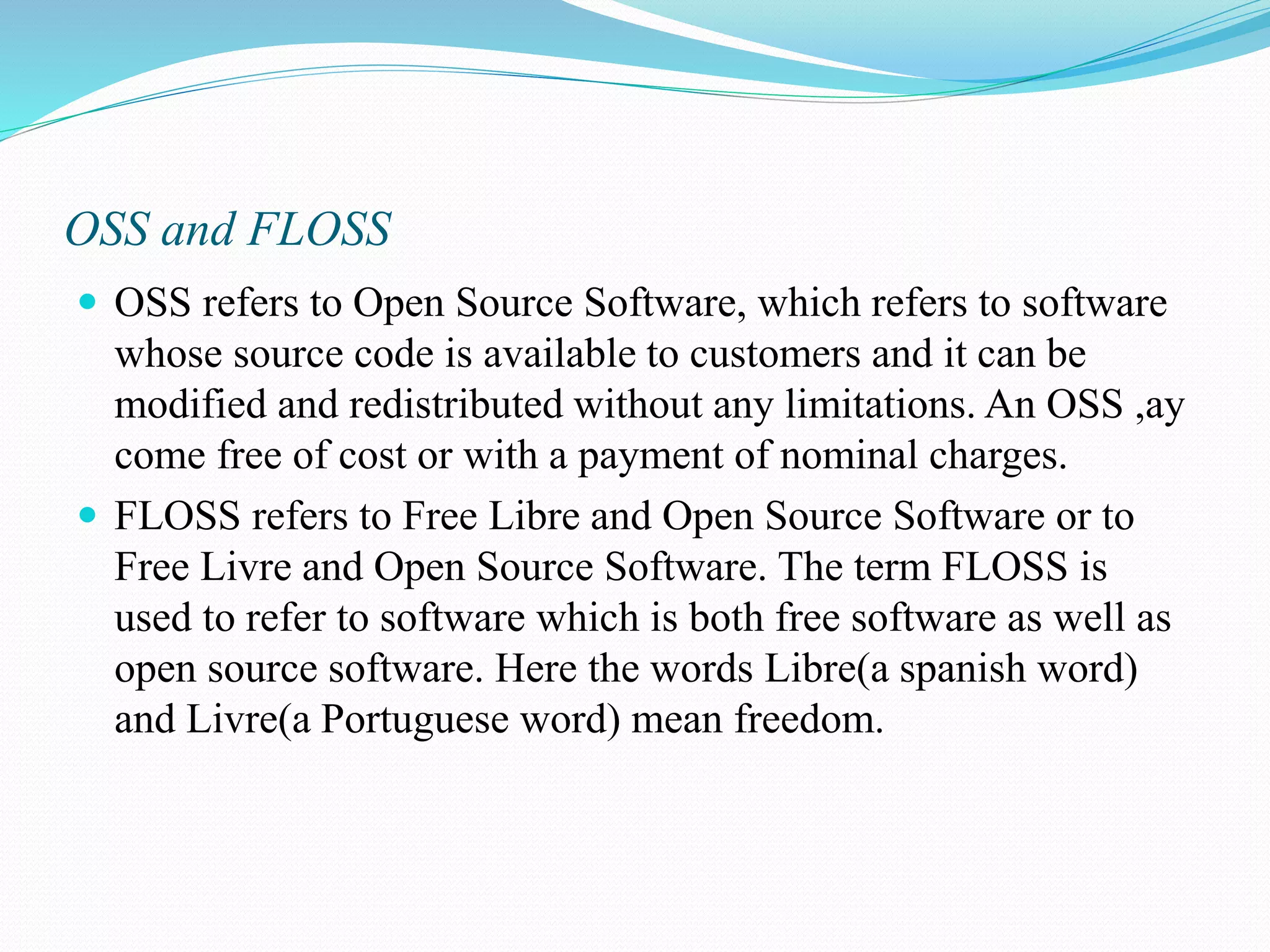OSS and FLOSS  OSS refers to Open Source Software, which refers to software whose source code is available to customers and it can be modified and redistributed without any limitations. An OSS ,ay come free of cost or with a payment of nominal charges.  FLOSS refers to Free Libre and Open Source Software or to Free Livre and Open Source Software. The term FLOSS is used to refer to software which is both free software as well as open source software. Here the words Libre(a spanish word) and Livre(a Portuguese word) mean freedom. 