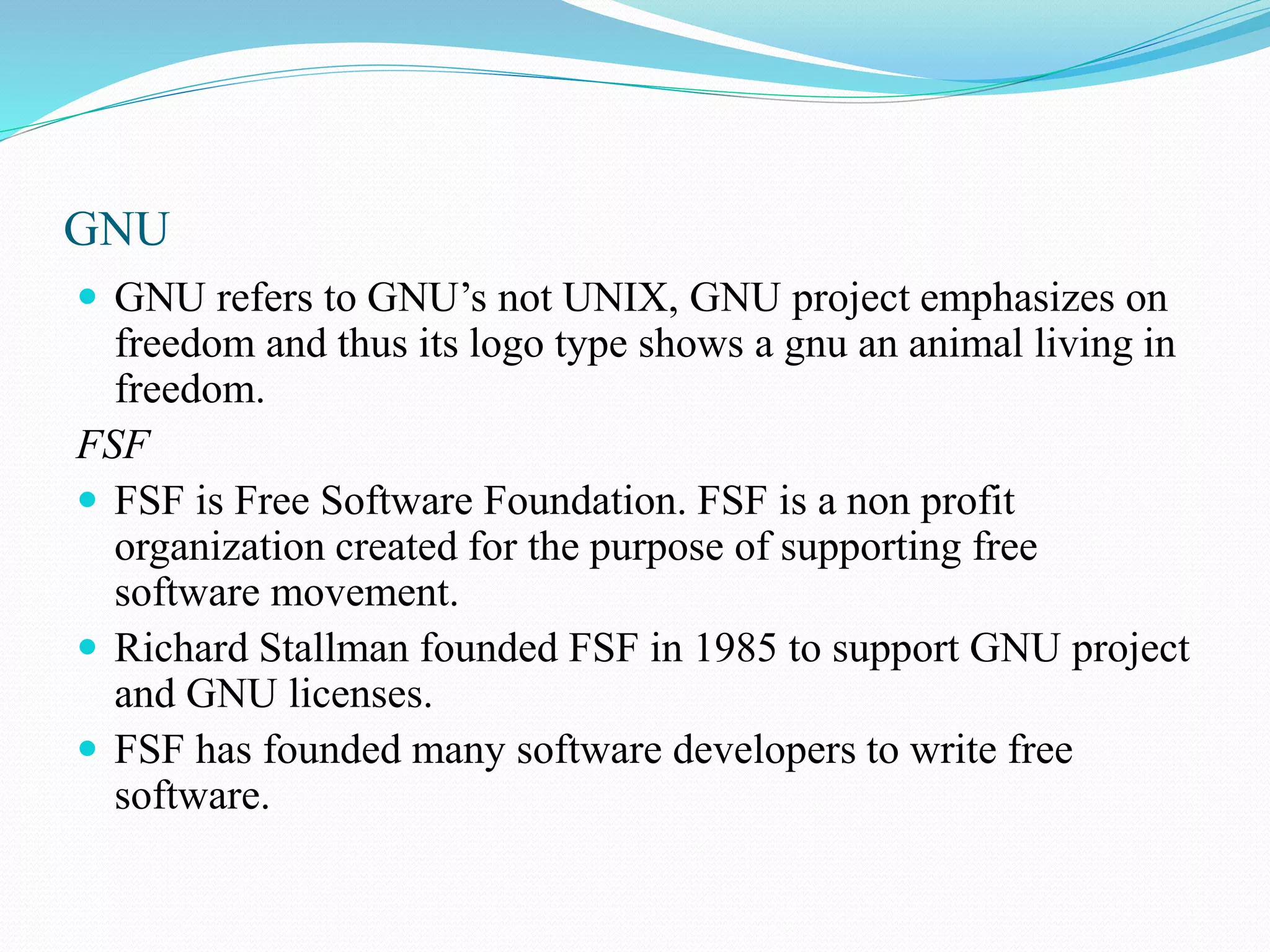 GNU  GNU refers to GNU’s not UNIX, GNU project emphasizes on freedom and thus its logo type shows a gnu an animal living in freedom. FSF  FSF is Free Software Foundation. FSF is a non profit organization created for the purpose of supporting free software movement.  Richard Stallman founded FSF in 1985 to support GNU project and GNU licenses.  FSF has founded many software developers to write free software. 