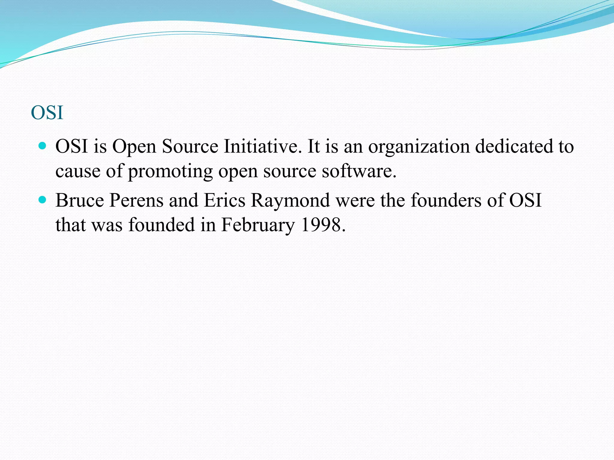 OSI  OSI is Open Source Initiative. It is an organization dedicated to cause of promoting open source software.  Bruce Perens and Erics Raymond were the founders of OSI that was founded in February 1998. 
