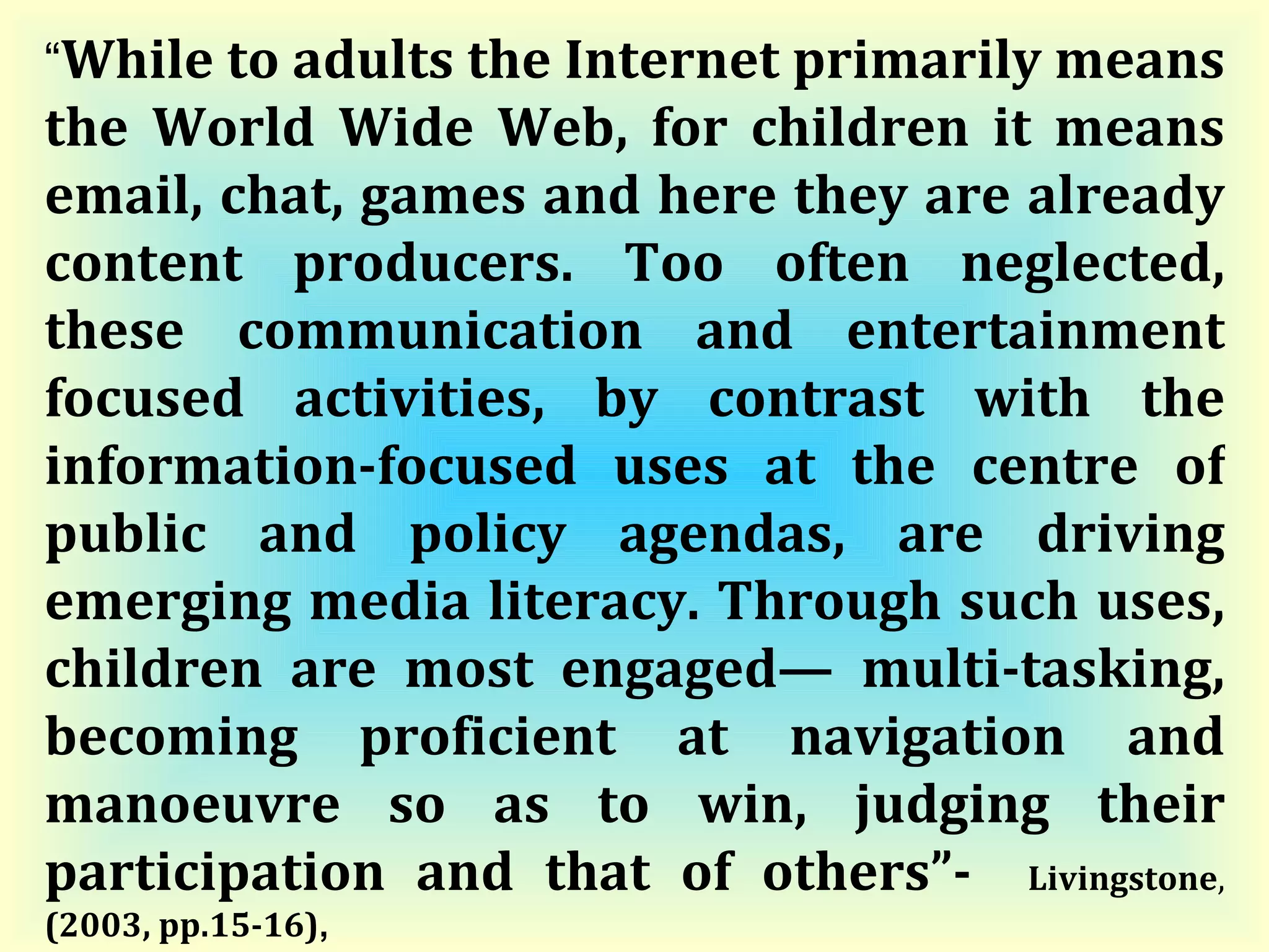 “ While to adults the Internet primarily means the World Wide Web, for children it means email, chat, games and here they are already content producers. Too often neglected, these communication and entertainment focused activities, by contrast with the information-focused uses at the centre of public and policy agendas, are driving emerging media literacy. Through such uses, children are most engaged— multi-tasking, becoming proficient at navigation and manoeuvre so as to win, judging their participation and that of others”-  Livingstone ,  (2003, pp.15-16) ,   