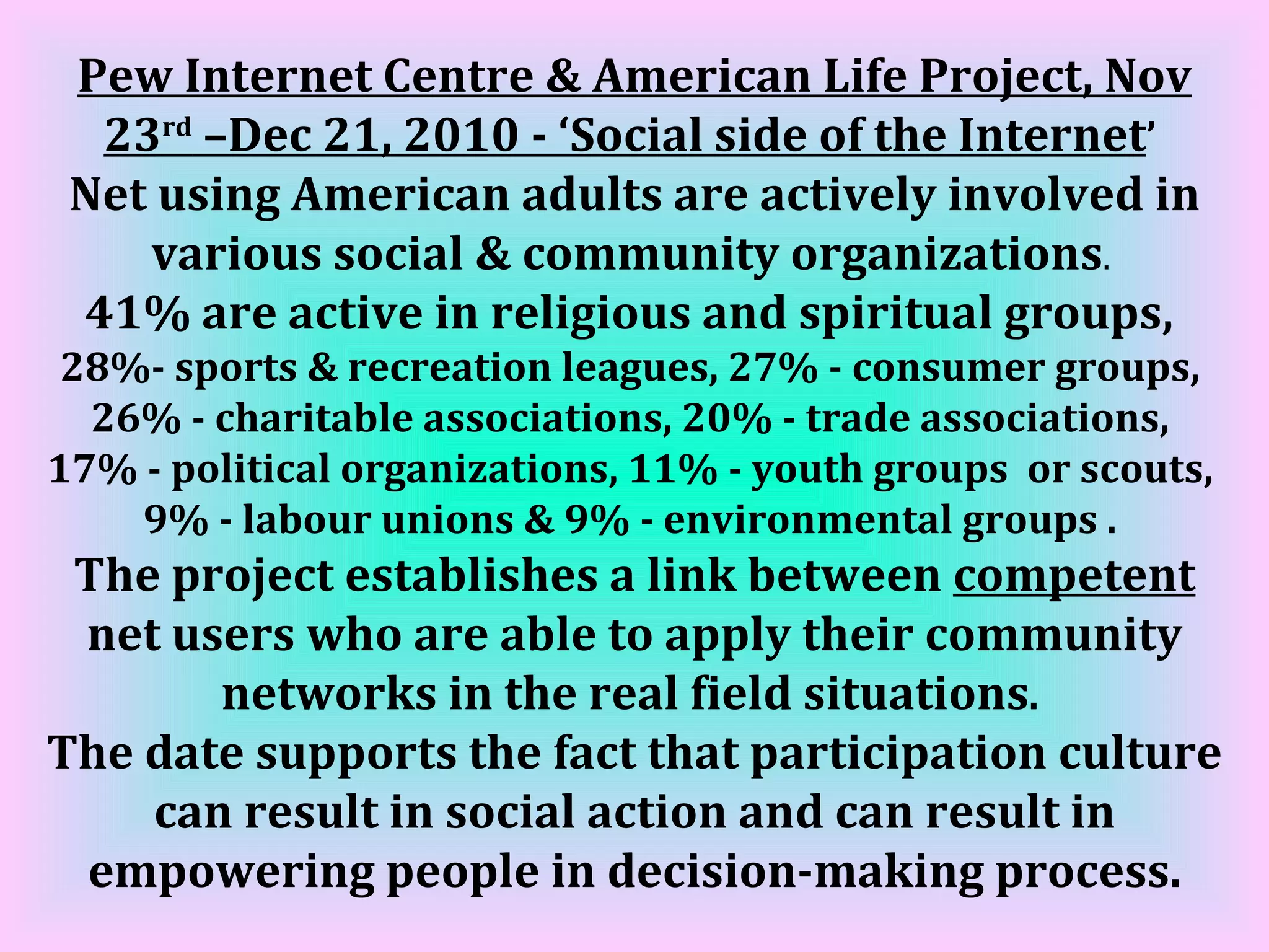 Pew Internet Centre & American Life Project, Nov 23 rd  –Dec 21, 2010 - ‘Social side of the Internet ’   Net using American adults are actively involved in various social & community organizations .  41% are active in religious and spiritual groups,  28%- sports & recreation leagues, 27% - consumer groups,  26% - charitable associations, 20% - trade associations,  17% - political organizations, 11% - youth groups  or scouts,  9% - labour unions & 9% - environmental groups .  The project establishes a link between  competent  net users who are able to apply their community networks in the real field situations .  The date supports the fact that participation culture can result in social action and can result in empowering people in decision-making process. 