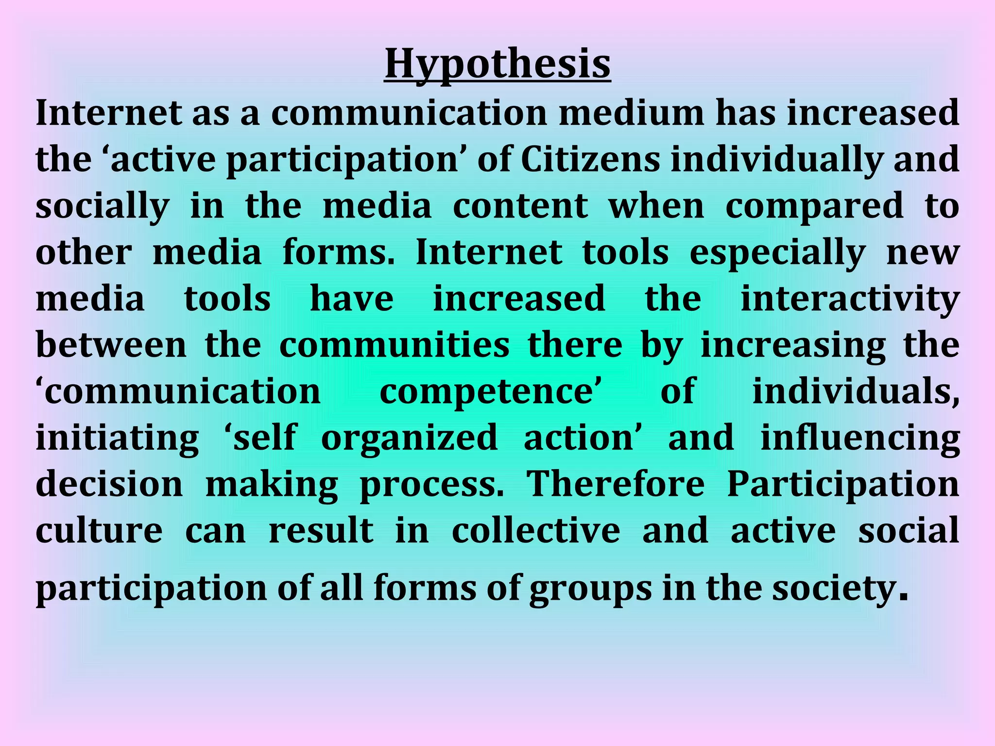 Hypothesis Internet as a communication medium has increased the ‘active participation’ of Citizens individually and socially in the media content when compared to other media forms. Internet tools especially new media tools have increased the interactivity between the communities there by increasing the ‘communication competence’ of individuals, initiating ‘self organized action’ and influencing decision making process. Therefore Participation culture can result in collective and active social participation of all forms of groups in the society . 