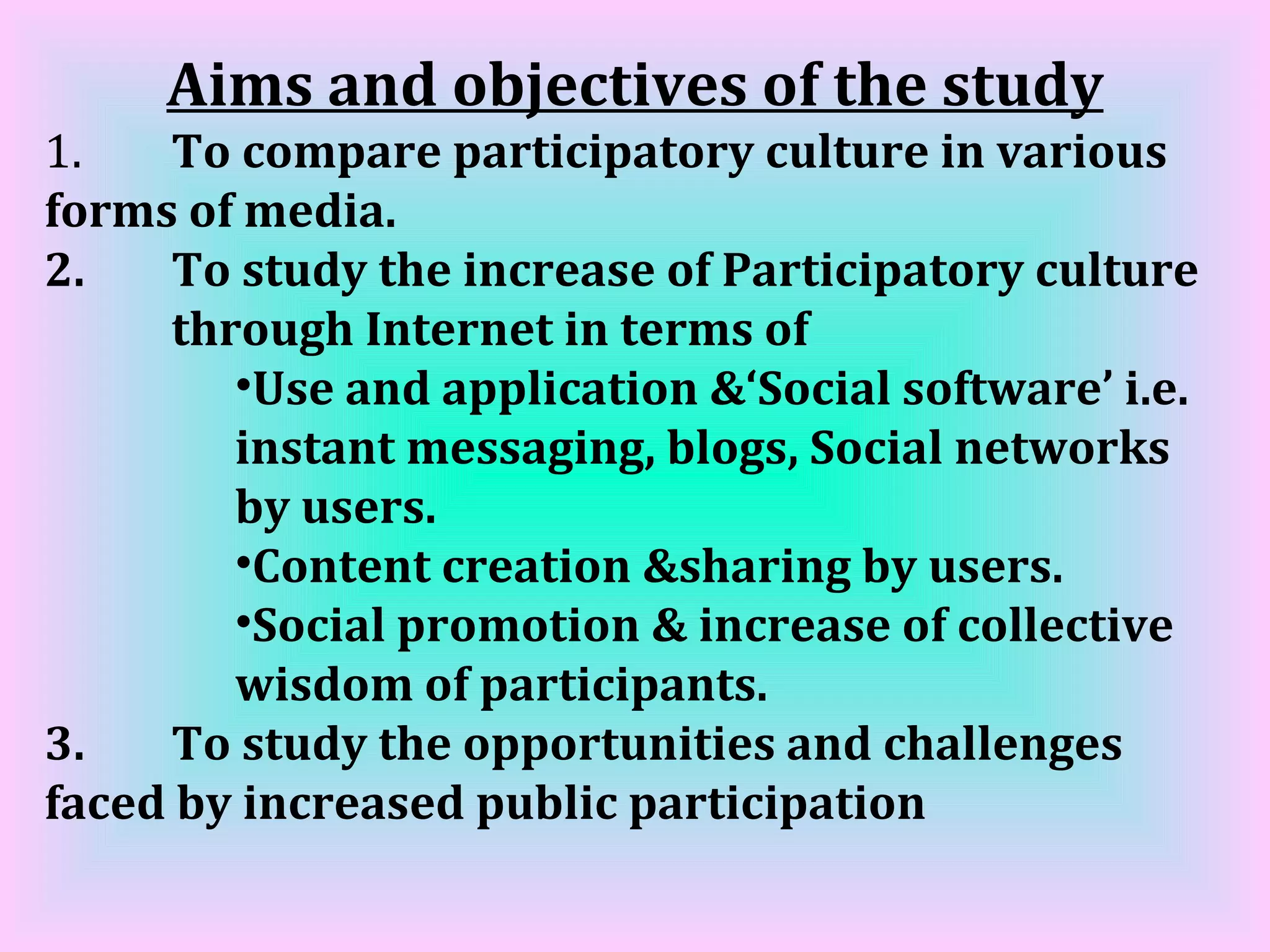 Aims and objectives of the study 1. To compare participatory culture in various  forms of media. 2. To study the increase of Participatory culture  through Internet in terms of  Use and application &‘Social software’ i.e. instant messaging, blogs, Social networks by users.  Content creation &sharing by users.  Social promotion & increase of collective wisdom of participants. 3. To study the opportunities and challenges  faced by increased public participation 