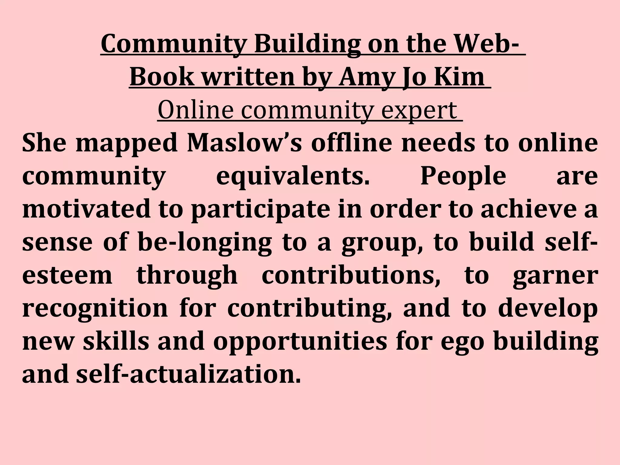 Community Building on the Web-  Book written by Amy Jo Kim   Online community expert  She mapped Maslow’s offline needs to online community equivalents. People are motivated to participate in order to achieve a sense of be­longing to a group, to build self-esteem through contributions, to garner recognition for contributing, and to develop new skills and opportunities for ego building and self-actualization. 