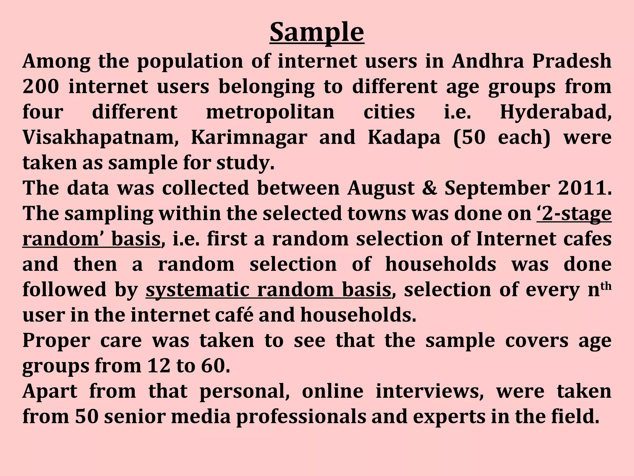 Sample Among the population of internet users in Andhra Pradesh 200 internet users belonging to different age groups from four different metropolitan cities i.e. Hyderabad, Visakhapatnam, Karimnagar and Kadapa (50 each) were taken as sample for study.  The data was collected between August & September 2011. The sampling within the selected towns was done on  ‘2-stage random’ basis , i.e. first a random selection of Internet cafes and then a random selection of households was done followed by  systematic random basis , selection of every n th  user in the internet café and households.  Proper care was taken to see that the sample covers age groups from 12 to 60.  Apart from that personal, online interviews, were taken from 50 senior media professionals and experts in the field. 