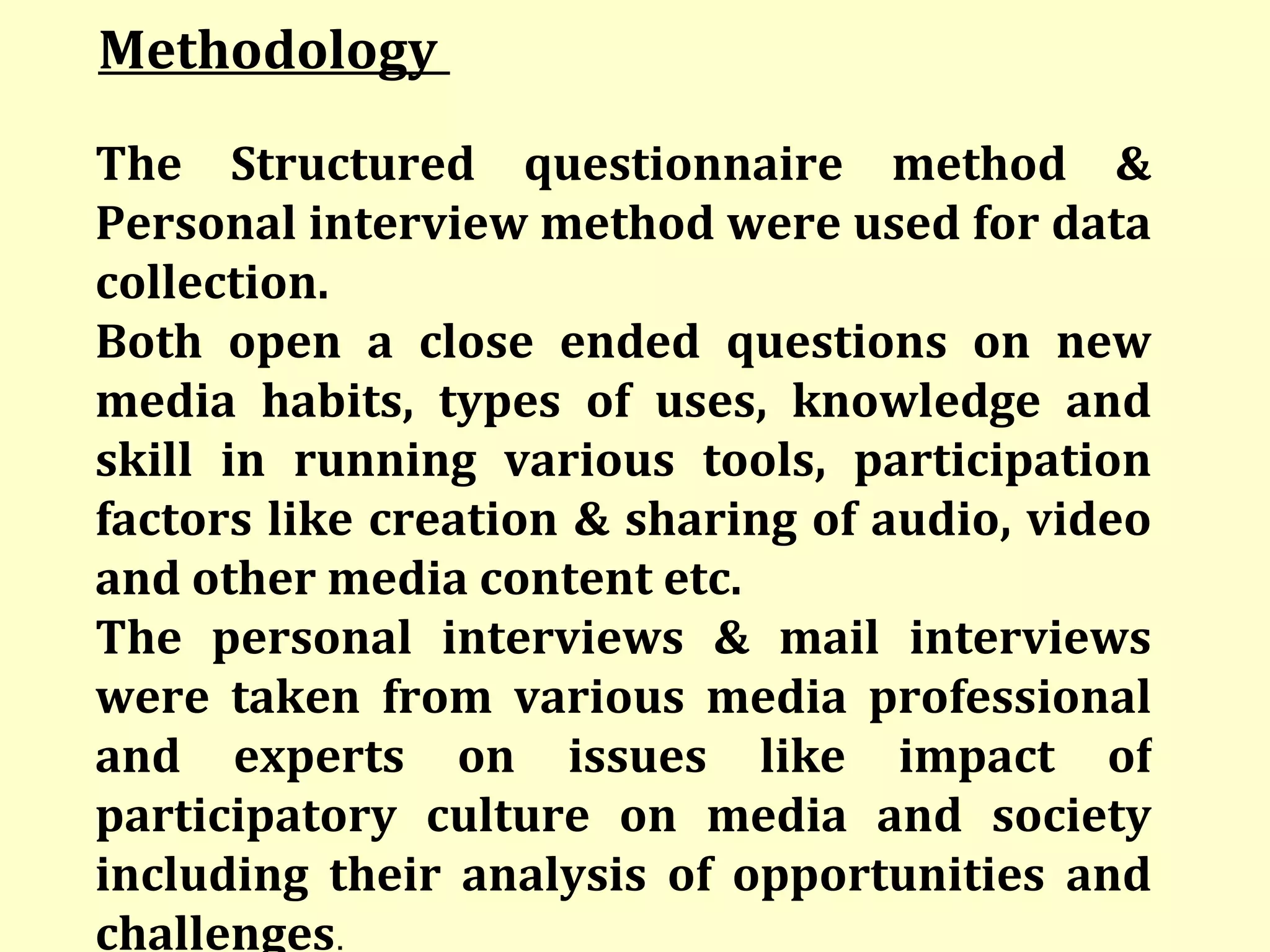 Methodology  The Structured questionnaire method & Personal interview method were used for data collection.  Both open a close ended questions on new media habits, types of uses, knowledge and skill in running various tools, participation factors like creation & sharing of audio, video and other media content etc.  The personal interviews & mail interviews were taken from various media professional and experts on issues like impact of participatory culture on media and society including their analysis of opportunities and challenges . 