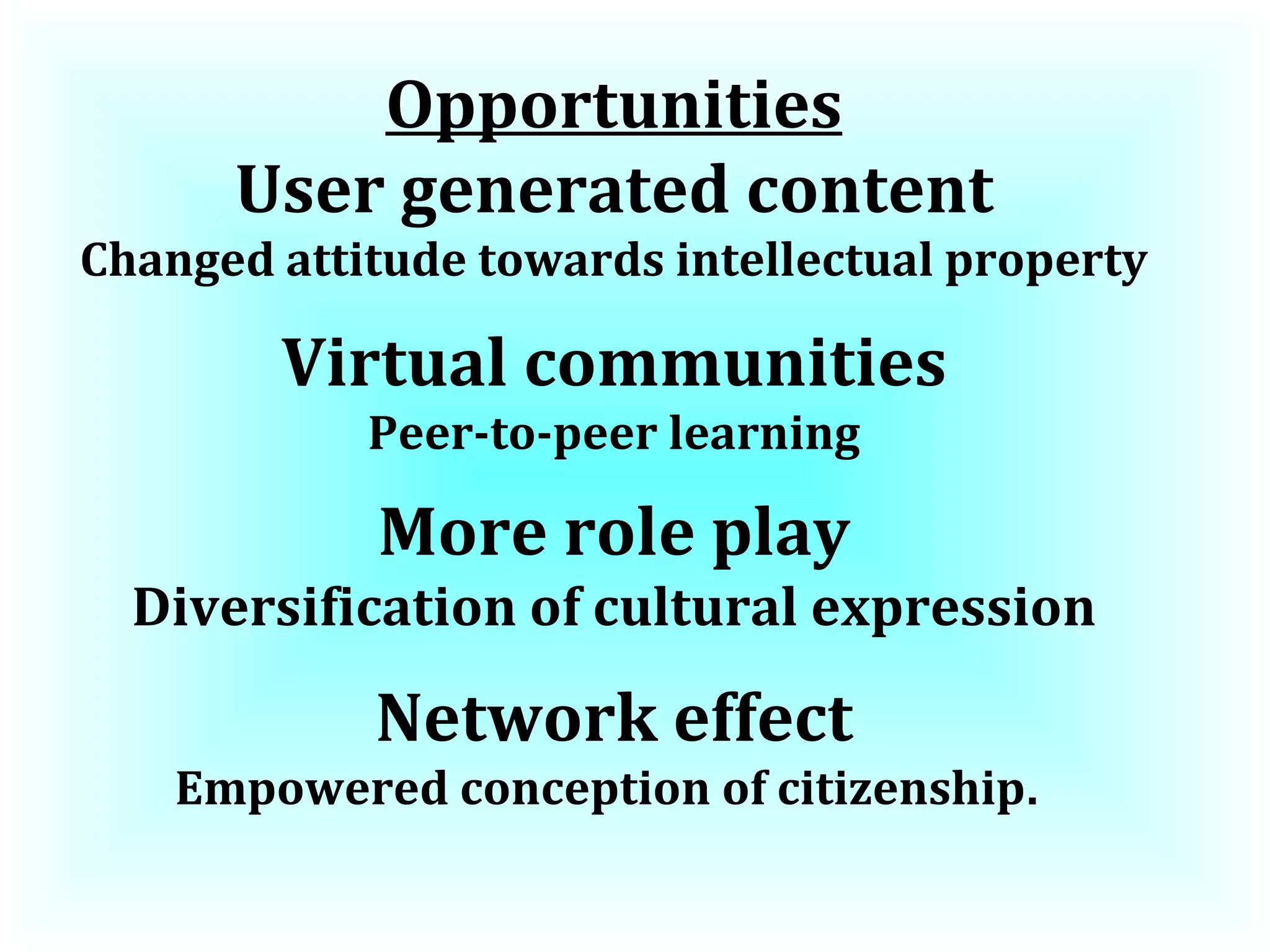Opportunities User generated content Changed attitude towards intellectual property Virtual communities Peer-to-peer learning More role play Diversification of cultural expression Network effect Empowered conception of citizenship .  