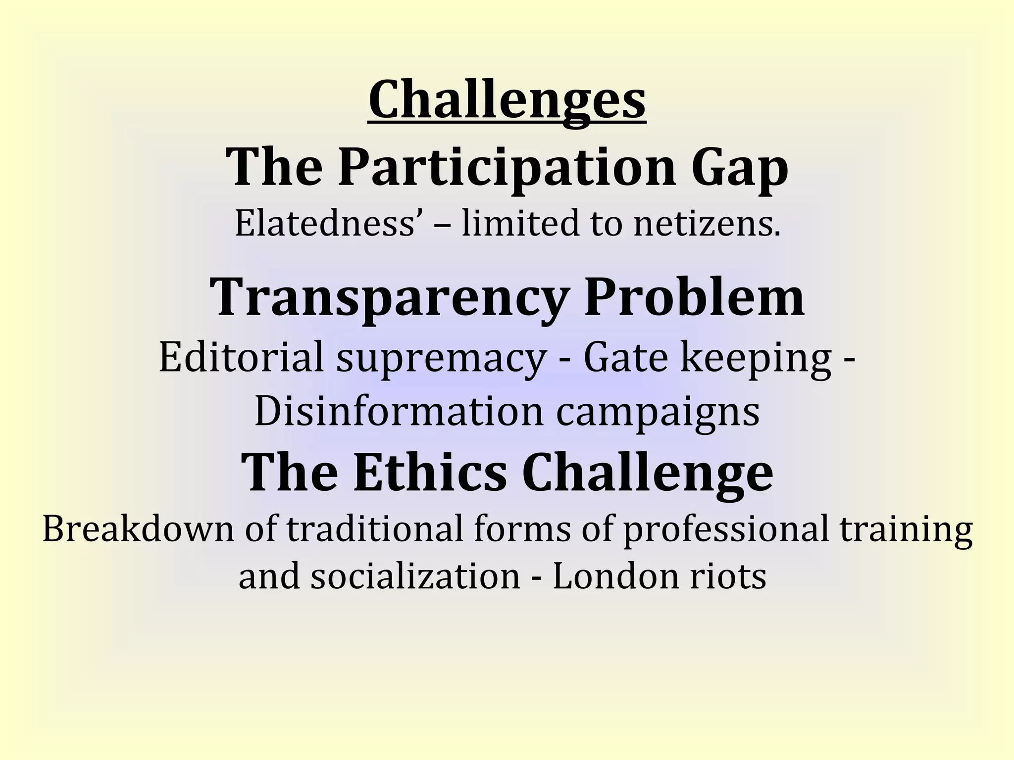 Challenges The Participation Gap Elatedness’ – limited to netizens . Transparency Problem Editorial supremacy - Gate keeping - Disinformation campaigns The Ethics Challenge Breakdown of traditional forms of professional training and socialization - London riots  