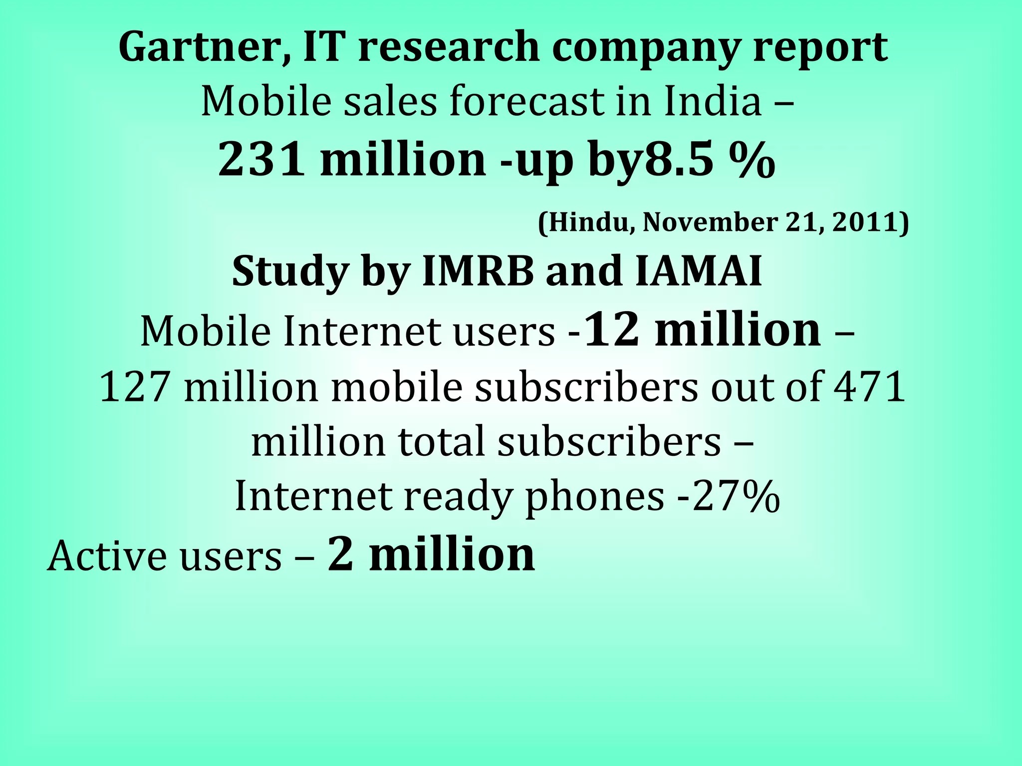 Gartner, IT research company report Mobile sales forecast in India –  231 million  - up by8.5 %  (Hindu, November 21, 2011) Study by IMRB and IAMAI  Mobile Internet users - 12 million  –  127 million mobile subscribers out of 471 million total subscribers – Internet ready phones -27% Active users –  2 million   